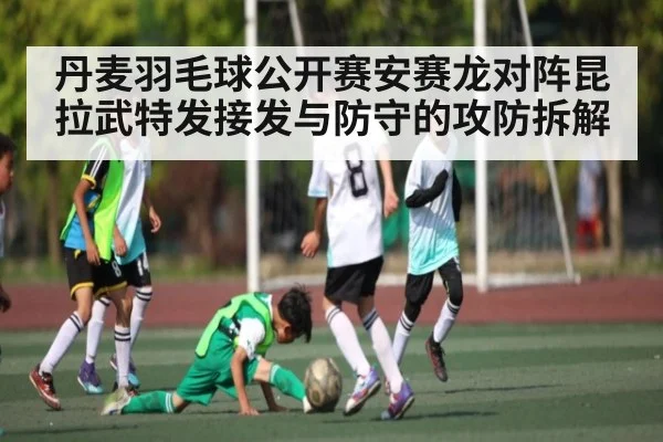 丹麦羽毛球公开赛安赛龙对阵昆拉武特发接发与防守的攻防拆解 | mk sports