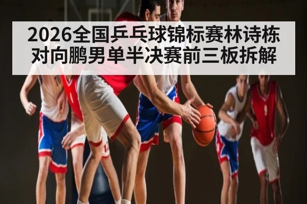 2026全国乒乓球锦标赛林诗栋对向鹏男单半决赛前三板拆解 | mk sports